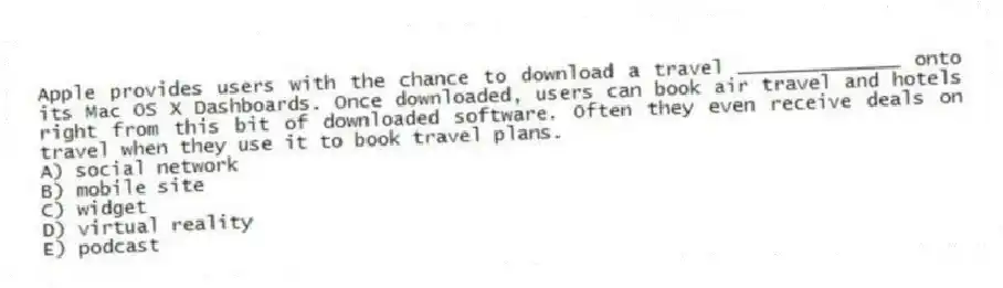 Apple provides users with the chance to download a travel ______________ onto its Mac OS X Dashboards. Once downloaded, users can book air travel and hotels right from this bit of downloaded software. Often they even receive deals on travel when they use it to book travel plans.
A) social network
B) mobile site
C) widget
D) virtual reality
E) podcast