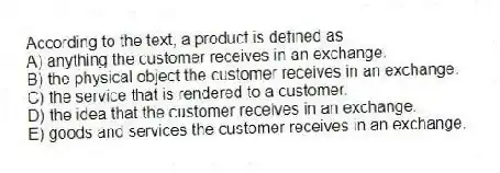 According to the text, a product is defined as
A) anything the customer receives in an exchange.
B) the physical object the customer receives in an exchange.
C) the service that is rendered to a customer.
D) the idea that the customer receives in an exchange.
E) goods and services the customer receives in an exchange.