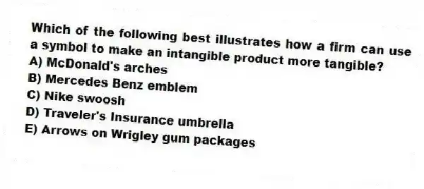 Which of the following best illustrates how a firm can use a symbol to make an intangible product more tangible?
A) McDonald's arches
B) Mercedes Benz emblem
C) Nike swoosh
D) Traveler's Insurance umbrella
E) Arrows on Wrigley gum packages