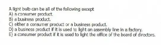 A light bulb can be all of the following except
A) a consumer product.
B) a business product.
C) either a consumer product or a business product.
D) a business product if it is used to light an assembly line in a factory.
E) a consumer product if it is used to light the office of the board of directors.