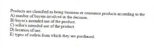 Products are classified as being business or consumer products according to the
A) number of buyers involved in the decision.
B) buyer's intended use of the product.
C) seller's intended use of the product.
D) location of use.
E) types of outlets from which they are purchased.