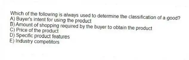 Which of the following is always used to determine the classification of a good?
A) Buyer's intent for using the product
B) Amount of shopping required by the buyer to obtain the product
C) Price of the product
D) Specific product features
E) Industry competitors