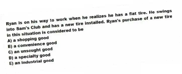 Ryan is on his way to work when he realizes he has a flat tire. He swings into Sam's Club and has a new tire installed. Ryan's purchase of a new tire in this situation is considered to be
A) a shopping good
B) a convenience good
C) an unsought good
D) a specialty good
E) an industrial good
