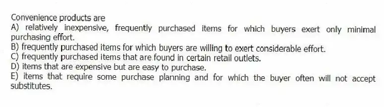 Convenience products are
A) relatively inexpensive, frequently purchased items for which buyers exert only minimal purchasing effort.
B) frequently purchased items for which buyers are willing to exert considerable effort.
C) frequently purchased items that are found in certain retail outlets.
D) items that are expensive but are easy to purchase.
E) items that require some purchase planning and for which the buyer often will not accept substitutes.