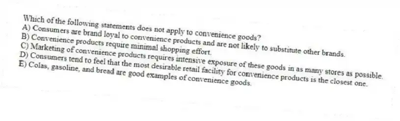 Which of the following statements does not apply to convenience goods?
A) Consumers are brand loyal to convenience products and are not likely to substitute other brands.
B) Convenience products require minimal shopping effort.
C) Marketing of convenience products requires intensive exposure of these goods in as many stores as possible.
D) Consumers tend to feel that the most desirable retail facility for convenience products is the closest one.
E) Colas, gasoline, and bread are good examples of convenience goods.