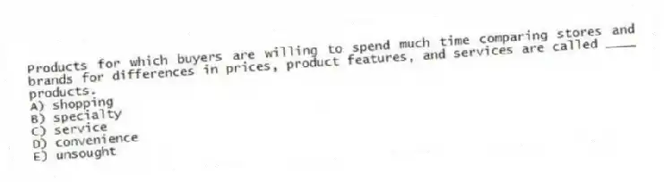 Products for which buyers are willing to spend much time comparing stores and brands for differences in prices, product features, and services are called ____ products.
A) shopping
B) specialty
C) service
D) convenience
E) unsought