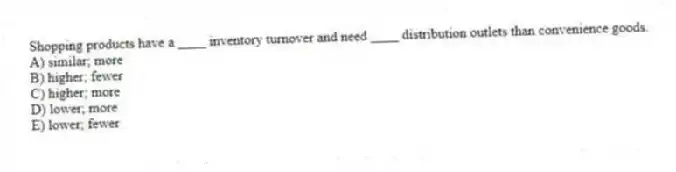 Shopping products have a ____ inventory turnover and need ____ distribution outlets than convenience goods.
A) similar; more
B) higher; fewer
C) higher; more
D) lower; more
E) lower; fewer
