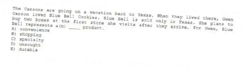 The Carsons are going on a vacation back to Texas. When they lived there, Gwen Carson loved Blue Bell Cookies. Blue Bell is sold only in Texas. She plans to buy two boxes at the first store she visits after they arrive. For Gwen, Blue Bell represents a(n) ____ product.
A) convenience
B) shopping
C) specialty
D) unsought
E) durable