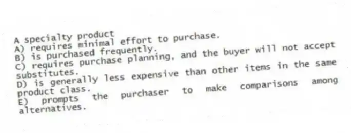 A specialty product
A) requires minimal effort to purchase.
B) is purchased frequently.
C) requires purchase planning, and the buyer will not accept substitutes.
D) is generally less expensive than other items in the same product class.
E) prompts the purchaser to make comparisons among alternatives.
