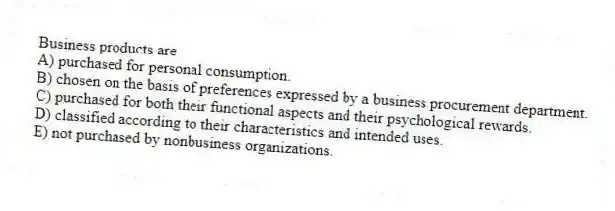 Business products are
A) purchased for personal consumption.
B) chosen on the basis of preferences expressed by a business procurement department.
C) purchased for both their functional aspects and their psychological rewards.
D) classified according to their characteristics and intended uses.
E) not purchased by nonbusiness organizations.
