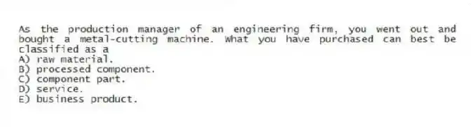 As the production manager of an engineering firm, you went out and bought a metal-cutting machine. What you have purchased can best be classified as a
A) raw material.
B) processed component.
C) component part.
D) service.
E) business product.