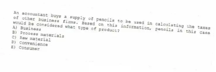 An accountant buys a supply of pencils to be used in calculating the taxes of other business firms. Based on this information, pencils in this case would be considered what type of product?
A) Business
B) Process materials
C) Raw material
D) Convenience
E) Consumer