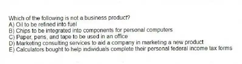 Which of the following is not a business product?
A) Oil to be refined into fuel
B) Chips to be integrated into components for personal computers
C) Paper, pens, and tape to be used in an office
D) Marketing consulting services to aid a company in marketing a new product
E) Calculators bought to help individuals complete their personal federal income tax forms