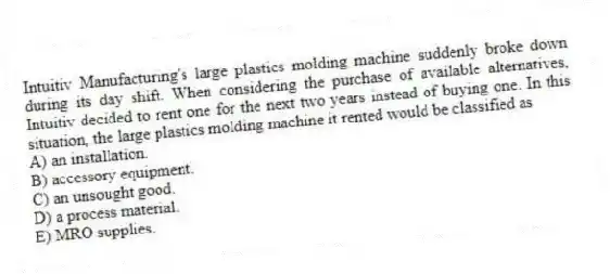 Intuitiv Manufacturing's large plastics molding machine suddenly broke down during its day shift. When considering the purchase of available alternatives, Intuitiv decided to rent one for the next two years instead of buying one. In this situation, the large plastics molding machine it rented would be classified as
A) an installation.
B) accessory equipment.
C) an unsought good.
D) a process material.
E) MRO supplies.