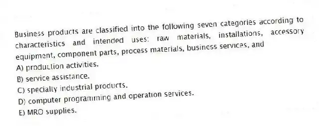 Business products are classified into the following seven categories according to characteristics and intended uses: raw materials, installations, accessory equipment, component parts, process materials, business services, and
A) production activities.
B) service assistance.
C) specialty industrial products.
D) computer programming and operation services.
E) MRO supplies.