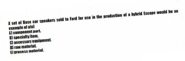 A set of Bose car speakers sold to Ford for use in the production of a hybrid Escape would be an example of a(n)
A) component part.
B) specialty item.
C) accessory equipment.
D) raw material.
E) process material.