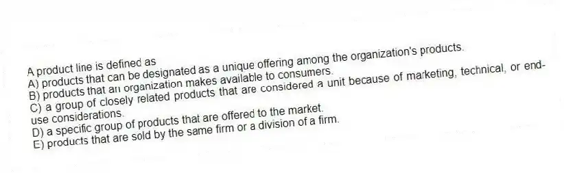 A product line is defined as
A) products that can be designated as a unique offering among the organization's products.
B) products that an organization makes available to consumers.
C) a group of closely related products that are considered a unit because of marketing, technical, or end-use considerations.
D) a specific group of products that are offered to the market.
E) products that are sold by the same firm or a division of a firm.
