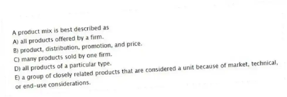 A product mix is best described as
A) all products offered by a firm.
B) product, distribution, promotion, and price.
C) many products sold by one firm.
D) all products of a particular type.
E) a group of closely related products that are considered a unit because of market, technical, or end-use considerations.