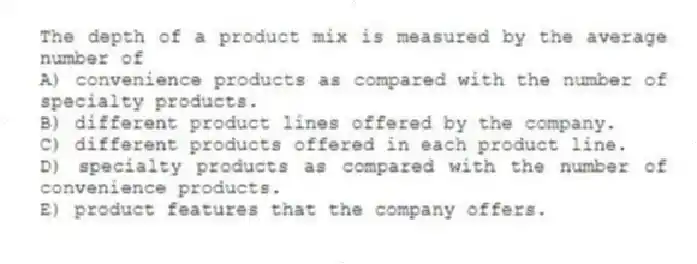 The depth of a product mix is measured by the average number of
A) convenience products as compared with the number of specialty products.
B) different product lines offered by the company.
C) different products offered in each product line.
D) specialty products as compared with the number of convenience products.
E) product features that the company offers.