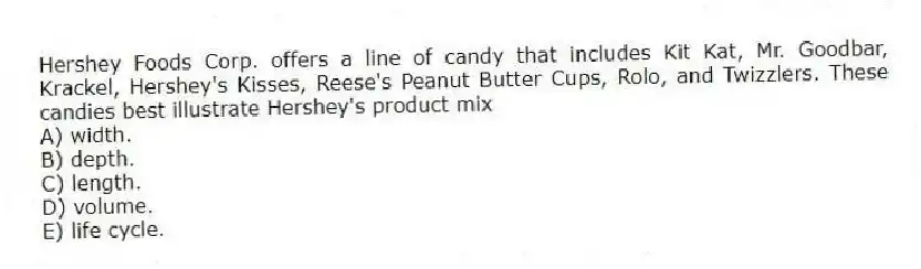 Hershey Foods Corp. offers a line of candy that includes Kit Kat, Mr. Goodbar, Krackel, Hershey's Kisses, Reese's Peanut Butter Cups, Rolo, and Twizzlers. These candies best illustrate Hershey's product mix
A) width.
B) depth.
C) length.
D) volume.
E) life cycle.