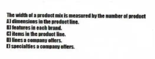 The width of a product mix is measured by the number of product
A) dimensions in the product line.
B) features in each brand.
C) items in the product line.
D) lines a company offers.
E) specialties a company offers.