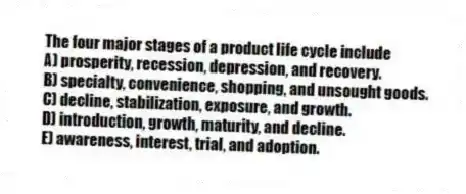 The four major stages of a product life cycle include
A) prosperity, recession, depression, and recovery.
B) specialty, convenience, shopping, and unsought goods.
C) decline, stabilization, exposure, and growth.
D) introduction, growth, maturity, and decline.
E) awareness, interest, trial, and adoption.