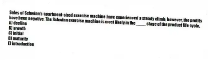 Sales of Schwinn's apartment-sized exercise machine have experienced a steady climb; however, the profits have been negative. The Schwinn exercise machine is most likely in the ____ stage of the product life cycle.
A) decline
B) growth
C) initial
D) maturity
E) introduction