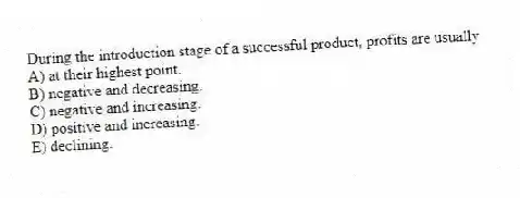 During the introduction stage of a successful product, profits are usually
A) at their highest point.
B) negative and decreasing.
C) negative and increasing.
D) positive and increasing.
E) declining.
