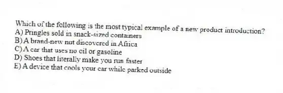 Which of the following is the most typical example of a new product introduction?
A) Pringles sold in snack-sized containers
B) A brand-new nut discovered in Africa
C) A car that uses no oil or gasoline
D) Shoes that literally make you run faster
E) A device that cools your car while parked outside