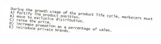 During the growth stage of the product life cycle, marketers must
A) fortify the product position.
B) move to exclusive distribution.
C) raise the price.
D) increase promotion as a percentage of sales.
E) introduce private brands.