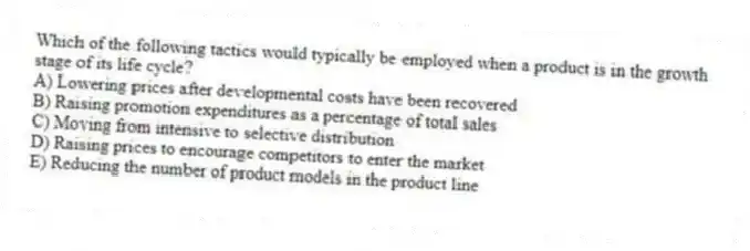 Which of the following tactics would typically be employed when a product is in the growth stage of its life cycle?
A) Lowering prices after developmental costs have been recovered
B) Raising promotion expenditures as a percentage of total sales
C) Moving from intensive to selective distribution
D) Raising prices to encourage competitors to enter the market
E) Reducing the number of product models in the product line