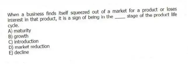 When a business finds itself squeezed out of a market for a product or loses interest in that product, it is a sign of being in the ____ stage of the product life cycle.
A) maturity
B) growth
C) introduction
D) market reduction
E) decline