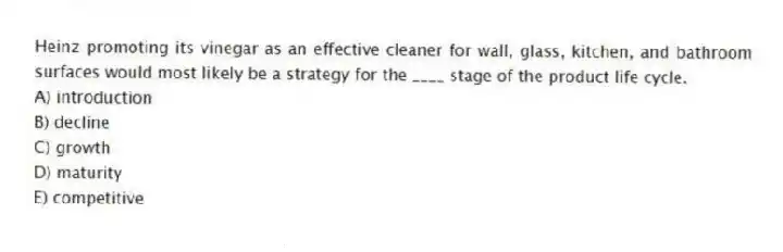 Heinz promoting its vinegar as an effective cleaner for wall, glass, kitchen, and bathroom surfaces would most likely be a strategy for the ____ stage of the product life cycle.
A) introduction
B) decline
C) growth
D) maturity
E) competitive