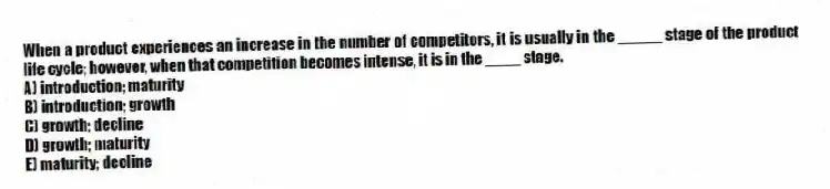 When a product experiences an increase in the number of competitors, it is usually in the _____ stage of the product life cycle; however, when that competition becomes intense, it is in the ____ stage.
A) introduction; maturity
B) introduction; growth
C) growth; decline
D) growth; maturity
E) maturity; decline