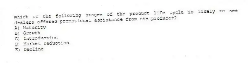 Which of the following stages of the product life cycle is likely to see dealers offered promotional assistance from the producer?
A) Maturity
B) Growth
C) Introduction
D) Market reduction
E) Decline