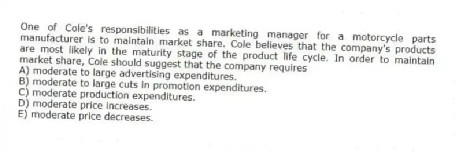 One of Cole's responsibilities as a marketing manager for a motorcycle parts manufacturer is to maintain market share. Cole believes that the company's products are most likely in the maturity stage of the product life cycle. In order to maintain market share, Cole should suggest that the company requires
A) moderate to large advertising expenditures.
B) moderate to large cuts in promotion expenditures.
C) moderate production expenditures.
D) moderate price increases.
E) moderate price decreases.