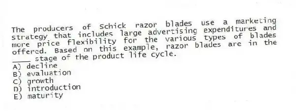The producers of Schick razor blades use a marketing strategy that includes large advertising expenditures and more price flexibility for the various types of blades offered. Based on this example, razor blades are in the ____ stage of the product life cycle.
A) decline
B) evaluation
C) growth
D) introduction
E) maturity