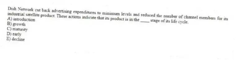 Dish Network cut back advertising expenditures to minimum levels and reduced the number of channel members for its industrial satellite product. These actions indicate that its product is in the ____ stage of its life cycle.
A) introduction
B) growth
C) maturity
D) early
E) decline