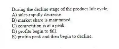 During the decline stage of the product life cycle,
A) sales rapidly decrease.
B) market share is maintained.
C) competition is at a peak.
D) profits begin to fall.
E) profits peak and then begin to decline.