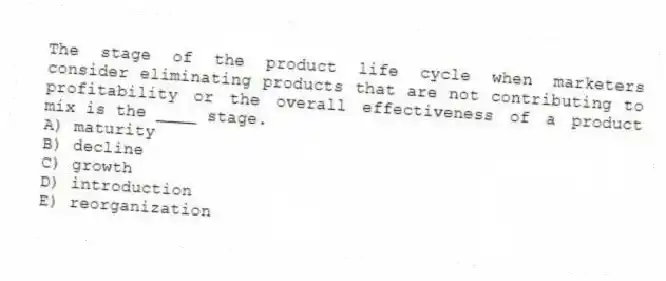 The stage of the product life cycle when marketers consider eliminating products that are not contributing to profitability or the overall effectiveness of a product mix is the ____ stage.
A) maturity
B) decline
C) growth
D) introduction
E) reorganization