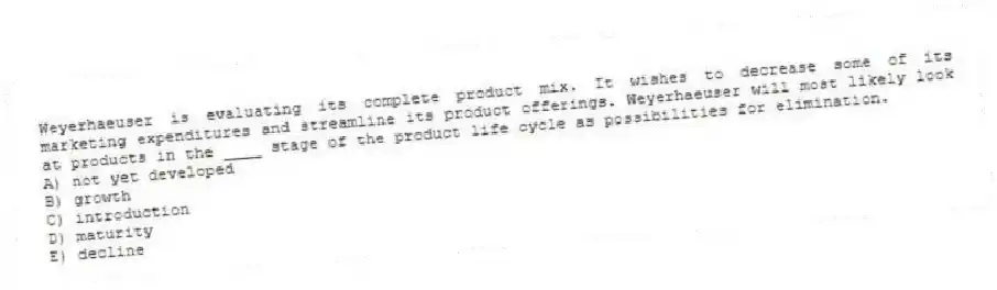 Weyerhaeuser is evaluating its complete product mix. It wishes to decrease some of its marketing expenditures and streamline its product offerings. Weyerhaeuser will most likely look at products in the ____ stage of the product life cycle as possibilities for elimination.
A) not yet developed
B) growth
C) introduction
D) maturity
E) decline