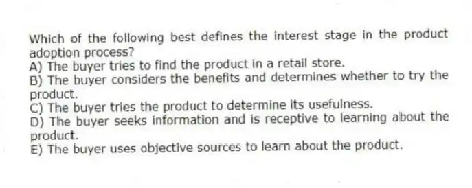 Which of the following best defines the interest stage in the product adoption process?
A) The buyer tries to find the product in a retail store.
B) The buyer considers the benefits and determines whether to try the product.
C) The buyer tries the product to determine its usefulness.
D) The buyer seeks information and is receptive to learning about the product.
E) The buyer uses objective sources to learn about the product.
