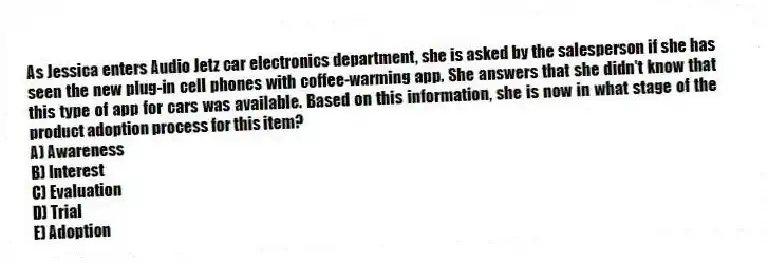 As Jessica enters Audio Jetz car electronics department, she is asked by the salesperson if she has seen the new plug-in cell phones with coffee-warming app. She answers that she didn't know that this type of app for cars was available. Based on this information, she is now in what stage of the product adoption process for this item?
A) Awareness
B) Interest
C) Evaluation
D) Trial
E) Adoption