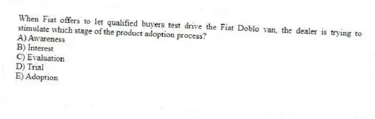 When Fiat offers to let qualified buyers test drive the Fiat Doblo van, the dealer is trying to stimulate which stage of the product adoption process?
A) Awareness
B) Interest
C) Evaluation
D) Trial
E) Adoption