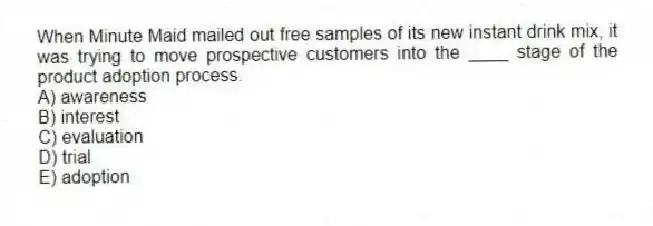 When Minute Maid mailed out free samples of its new instant drink mix, it was trying to move prospective customers into the ____ stage of the product adoption process.
A) awareness
B) interest
C) evaluation
D) trial
E) adoption