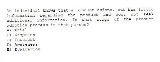 An individual knows that a product exists, but has little information regarding the product and does not seek additional information. In what stage of the product adoption process is that person?
A) Trial
B) Adoption
C) Interest
D) Awareness
E) Evaluation