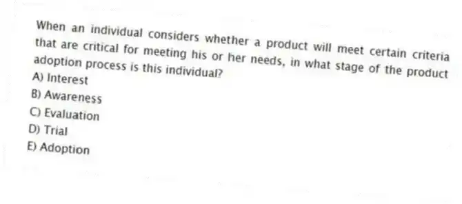 When an individual considers whether a product will meet certain criteria that are critical for meeting his or her needs, in what stage of the product adoption process is this individual?
A) Interest
B) Awareness
C) Evaluation
D) Trial
E) Adoption