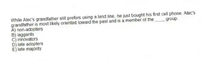 While Alec's grandfather still prefers using a land line, he just bought his first cell phone. Alec's grandfather is most likely oriented toward the past and is a member of the ____ group.
A) non-adopters
B) laggards
C) innovators
D) late adopters
E) late majority