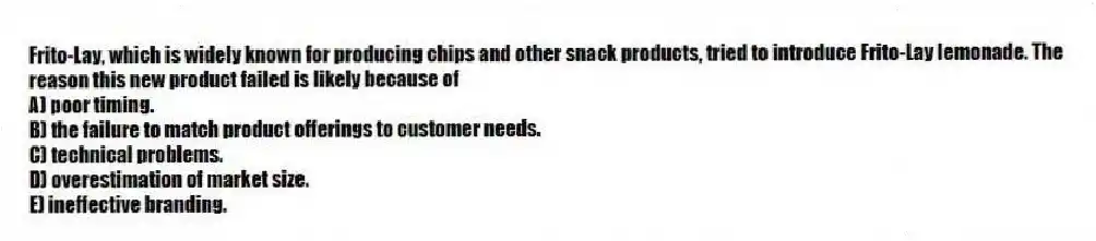 Frito-Lay, which is widely known for producing chips and other snack products, tried to introduce Frito-Lay lemonade. The reason this new product failed is likely because of
A) poor timing.
B) the failure to match product offerings to customer needs.
C) technical problems.
D) overestimation of market size.
E) ineffective branding.