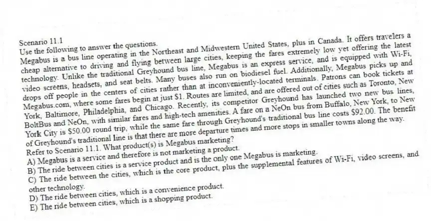Scenario 11.1
Use the following to answer the questions.
Megabus is a bus line operating in the Northeast and Midwestern United States, plus in Canada. It offers travelers a cheap alternative to driving and flying between large cities, keeping the fares extremely low yet offering the latest technology. Unlike the traditional Greyhound bus line, Megabus is an express service, and is equipped with Wi-Fi, video screens, headsets, and seat belts. Many buses also run on biodiesel fuel. Additionally, Megabus picks up and drops off people in the centers of cities rather than at inconveniently-located terminals. Patrons can book tickets at Megabus.com, where some fares begin at just $1. Routes are limited, and are offered out of cities such as Toronto, New York, Baltimore, Philadelphia, and Chicago. Recently, its competitor Greyhound has launched two new bus lines, BoltBus and NeOn, with similar fares and high-tech amenities. A fare on a NeOn bus from Buffalo, New York, to New York City is $50.00 round trip, while the same fare through Greyhound's traditional bus line costs $92.00. The benefit of Greyhound's traditional line is that there are more departure times and more stops in smaller towns along the way.
Refer to Scenario 11.1. What product(s) is Megabus marketing?
A) Megabus is a service and therefore is not marketing a product.
B) The ride between cities is a service product and is the only one Megabus is marketing.
C) The ride between the cities, which is the core product, plus the supplemental features of Wi-Fi, video screens, and other technology.
D) The ride between cities, which is a convenience product.
E) The ride between cities, which is a shopping product.
